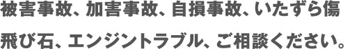 被害事故、加害事故、自損事故、いたずら傷、飛び石、エンジントラブル、ご相談ください。 